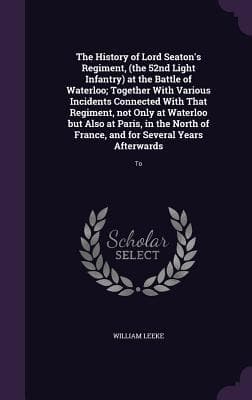 The History of Lord Seaton's Regiment, (the 52nd Light Infantry) at the Battle of Waterloo; Together With Various Incidents Connected With That Regiment, not Only at Waterloo but Also at Paris, in the North of France, and for Several Years Afterwards: To