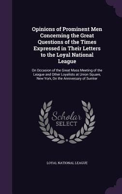 Opinions of Prominent Men Concerning the Great Questions of the Times Expressed in Their Letters to the Loyal National League: On Occasion of the Great Mass Meeting of the League and Other Loyalists at Union Square, New York, On the Anniversary of Sumter