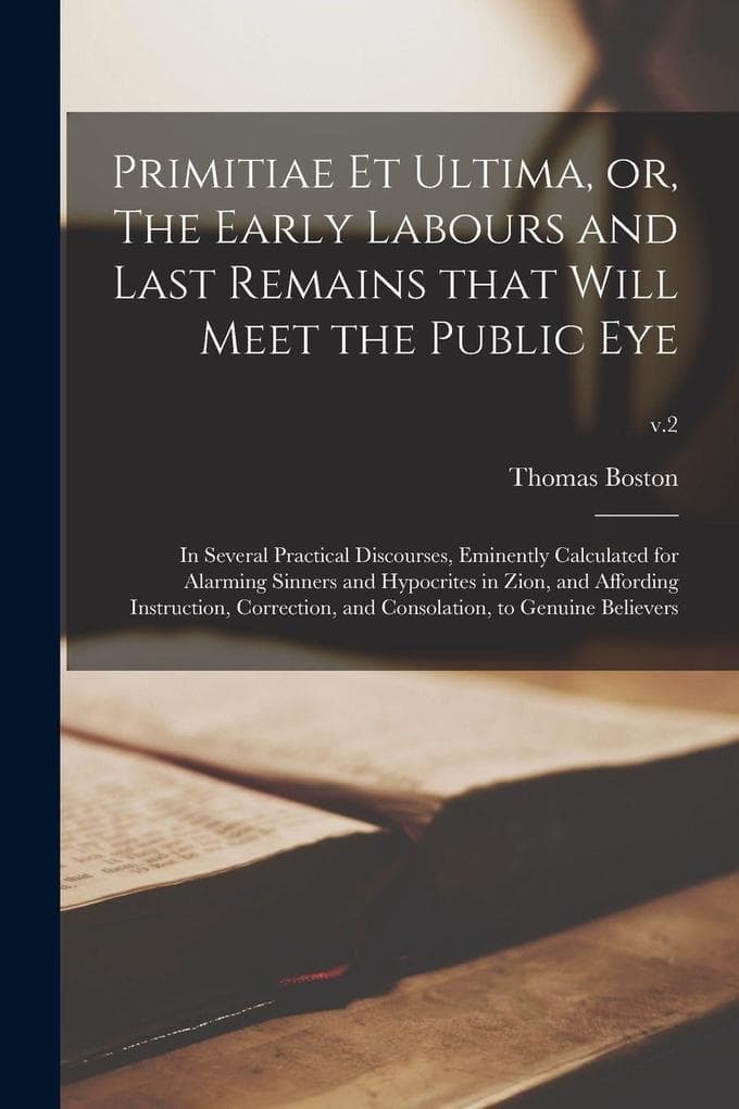 Primitiae Et Ultima, or, The Early Labours and Last Remains That Will Meet the Public Eye: in Several Practical Discourses, Eminently Calculated for Alarming Sinners and Hypocrites in Zion, and Affording Instruction, Correction, and Consolation, To...; v.2