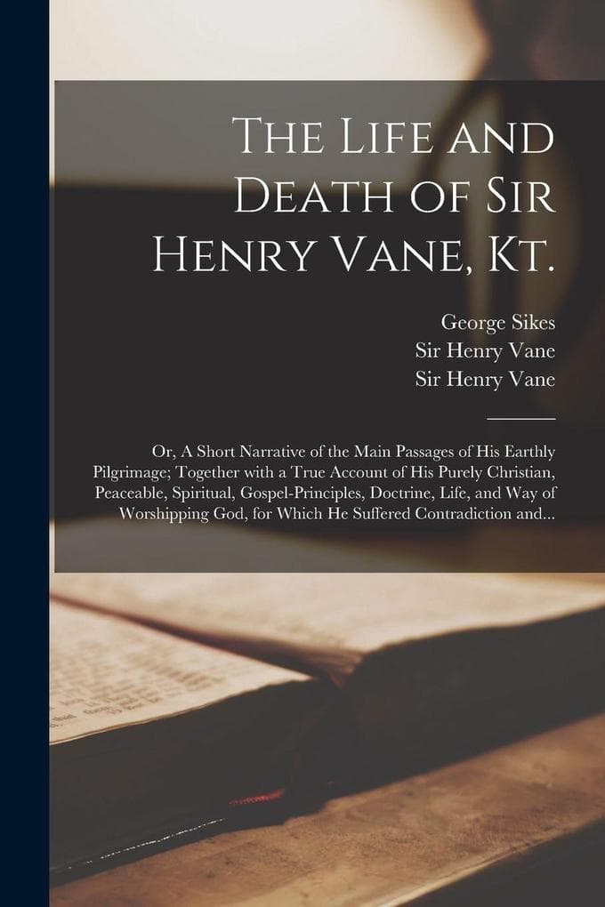 The Life and Death of Sir Henry Vane, Kt.: or, A Short Narrative of the Main Passages of His Earthly Pilgrimage; Together With a True Account of His Purely Christian, Peaceable, Spiritual, Gospel-principles, Doctrine, Life, and Way of Worshipping God, ...