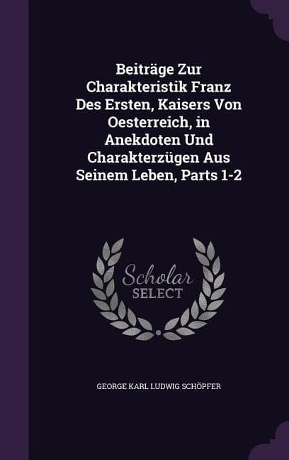 Beiträge Zur Charakteristik Franz Des Ersten, Kaisers Von Oesterreich, in Anekdoten Und Charakterzügen Aus Seinem Leben, Parts 1-2