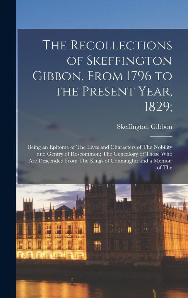 The Recollections of Skeffington Gibbon, From 1796 to the Present Year, 1829;: Being an Epitome of The Lives and Characters of The Nobility and Gentry of Roscommon; The Genealogy of Those Who Are Descended From The Kings of Connaught; and a Memoir of The