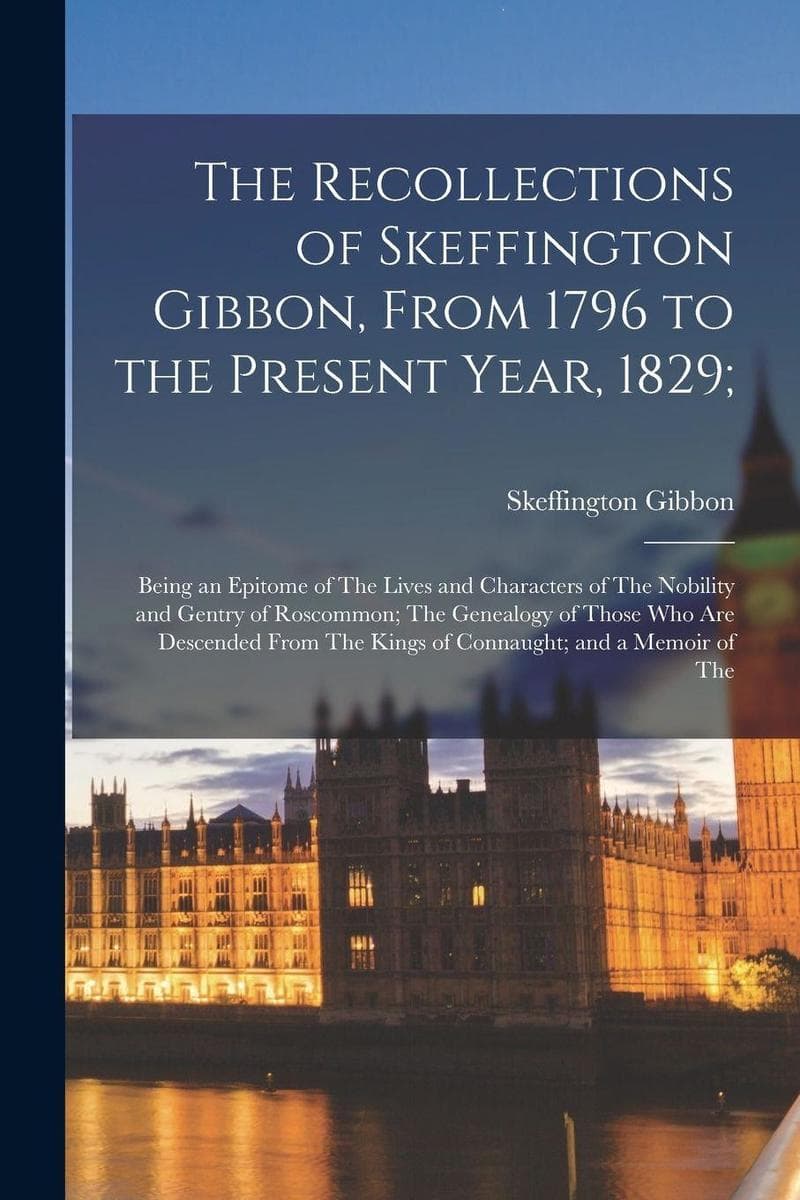 The Recollections of Skeffington Gibbon, From 1796 to the Present Year, 1829;: Being an Epitome of The Lives and Characters of The Nobility and Gentry of Roscommon; The Genealogy of Those Who Are Descended From The Kings of Connaught; and a Memoir of The