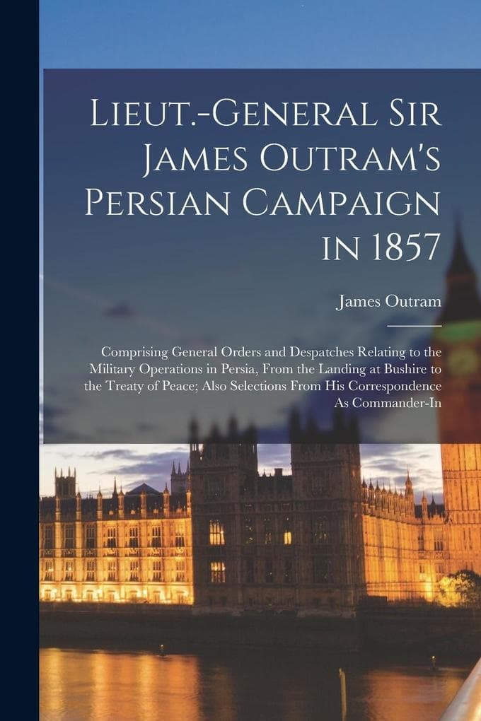 Lieut.-General Sir James Outram's Persian Campaign in 1857: Comprising General Orders and Despatches Relating to the Military Operations in Persia, From the Landing at Bushire to the Treaty of Peace; Also Selections From His Correspondence As Commander-In