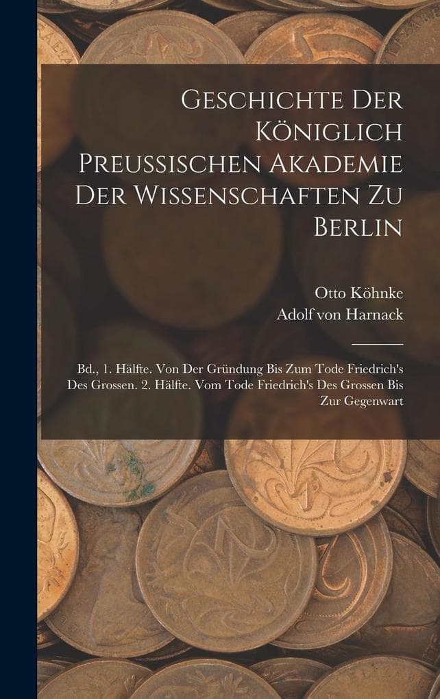 Geschichte Der Königlich Preussischen Akademie Der Wissenschaften Zu Berlin: Bd., 1. Hälfte. Von Der Gründung Bis Zum Tode Friedrich's Des Grossen. 2. Hälfte. Vom Tode Friedrich's Des Grossen Bis Zur Gegenwart