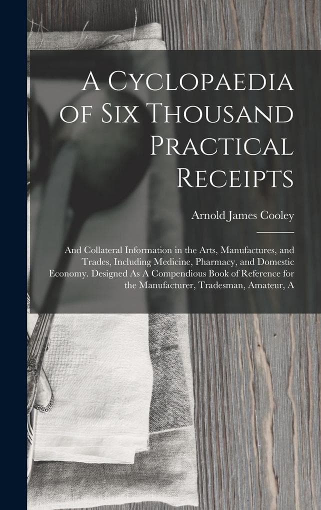 A Cyclopaedia of Six Thousand Practical Receipts: And Collateral Information in the Arts, Manufactures, and Trades, Including Medicine, Pharmacy, and Domestic Economy. Designed As A Compendious Book of Reference for the Manufacturer, Tradesman, Amateur, A