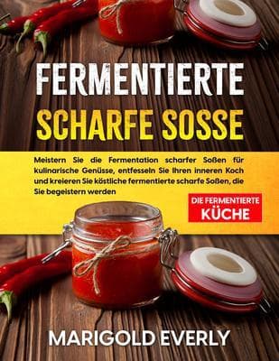 Fermentierte Scharfe Sosse: Die Fermentierte Küche - Meistern Sie die Fermentation scharfer Soßen für kulinarische Genüsse, entfesseln Sie Ihren inneren Koch und kreieren Sie köstliche fermentierte