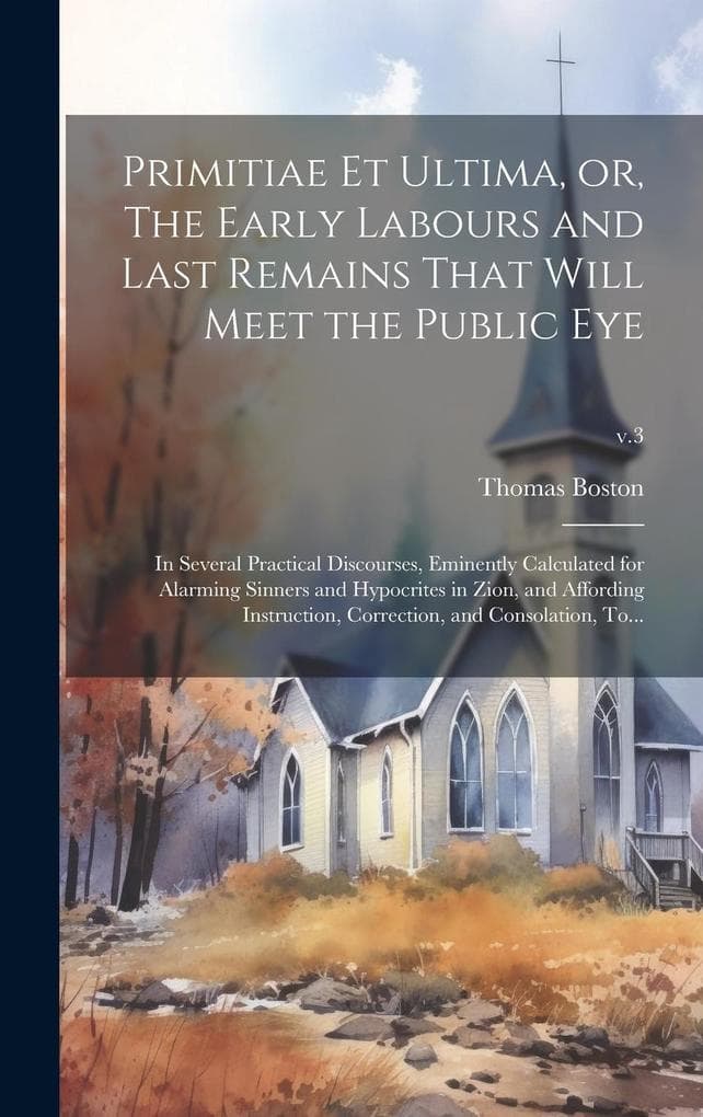 Primitiae Et Ultima, or, The Early Labours and Last Remains That Will Meet the Public Eye: in Several Practical Discourses, Eminently Calculated for A