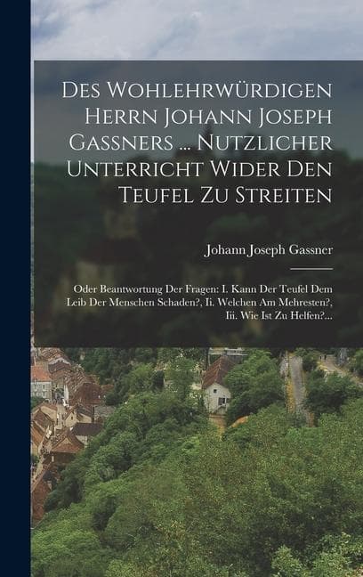 Des Wohlehrwürdigen Herrn Johann Joseph Gaßners ... Nutzlicher Unterricht Wider Den Teufel Zu Streiten: Oder Beantwortung Der Fragen: I. Kann Der Teufel Dem Leib Der Menschen Schaden?, Ii. Welchen Am Mehresten?, Iii. Wie Ist Zu Helfen?...