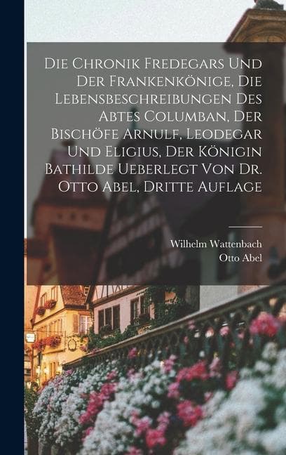 Die Chronik Fredegars und der Frankenkönige, die Lebensbeschreibungen des Abtes Columban, der Bischöfe Arnulf, Leodegar und Eligius, der Königin Bathilde ueberlegt von Dr. Otto Abel, Dritte Auflage