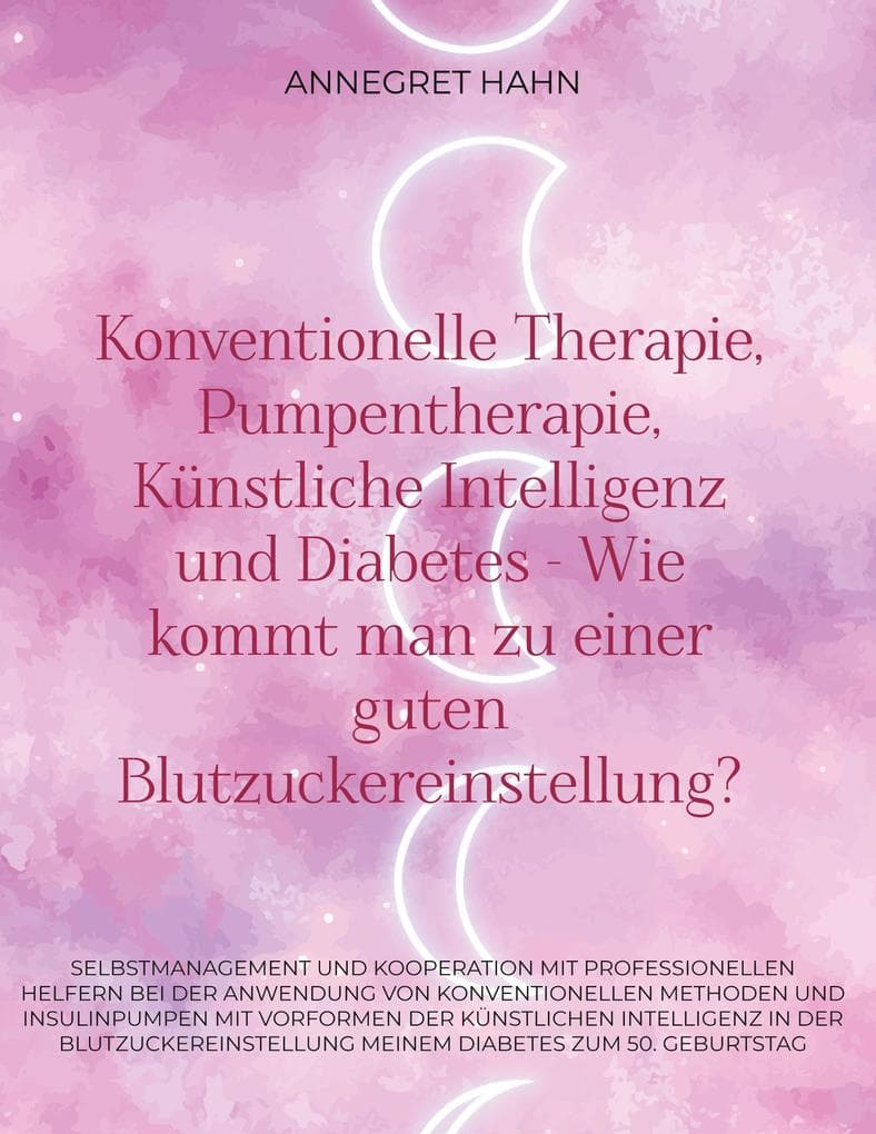Konventionelle Therapie, Pumpentherapie, Künstliche Intelligenz und Diabetes - Wie kommt man zu einer guten Blutzuckereinstellung?: Selbstmanagement und Kooperation mit Professionellen Helfern bei der Anwendung von Konventionellen Methoden und Insulinpumpen mit Vorformen der Künstlichen Intelligenz in der Blutzuckereinstellung Meinem Diabetes zum 50. Geburtstag