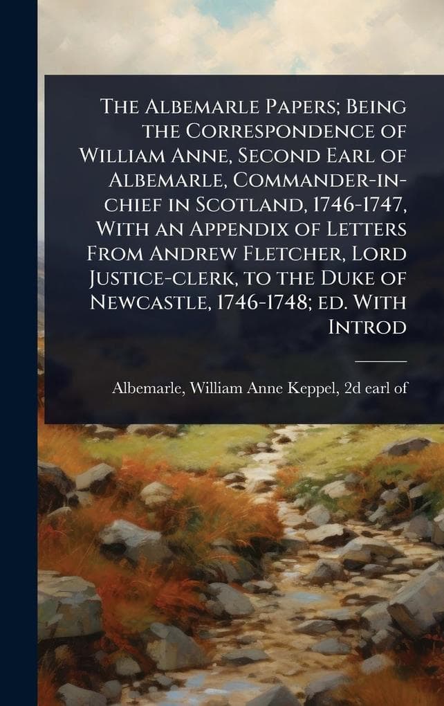 The Albemarle Papers; Being the Correspondence of William Anne, Second Earl of Albemarle, Commander-in-chief in Scotland, 1746-1747, With an Appendix of Letters From Andrew Fletcher, Lord Justice-clerk, to the Duke of Newcastle, 1746-1748; ed. With Introd