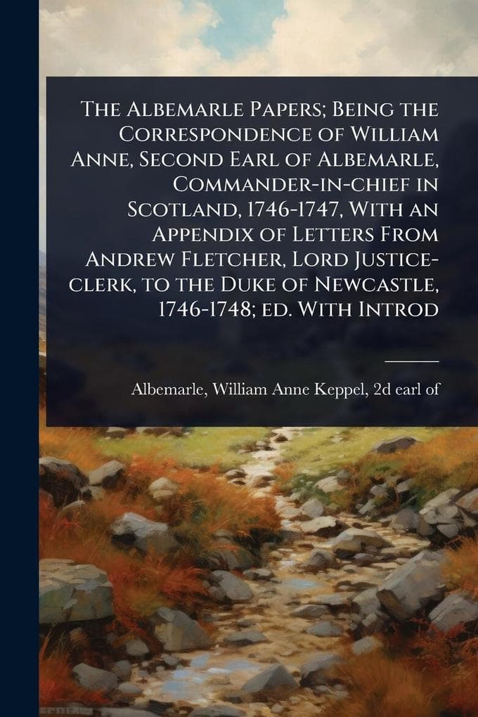 The Albemarle Papers; Being the Correspondence of William Anne, Second Earl of Albemarle, Commander-in-chief in Scotland, 1746-1747, With an Appendix of Letters From Andrew Fletcher, Lord Justice-clerk, to the Duke of Newcastle, 1746-1748; ed. With Introd