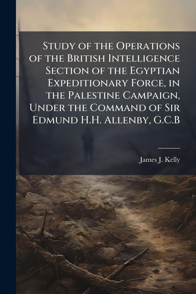 Study of the Operations of the British Intelligence Section of the Egyptian Expeditionary Force, in the Palestine Campaign, Under the Command of Sir Edmund H.H. Allenby, G.C.B