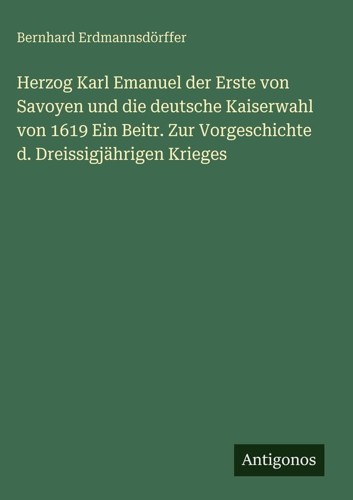 Herzog Karl Emanuel der Erste von Savoyen und die deutsche Kaiserwahl von 1619 Ein Beitr. Zur Vorgeschichte d. Dreissigjährigen Krieges