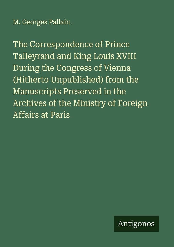 The Correspondence of Prince Talleyrand and King Louis XVIII During the Congress of Vienna (Hitherto Unpublished) from the Manuscripts Preserved in the Archives of the Ministry of Foreign Affairs at Paris