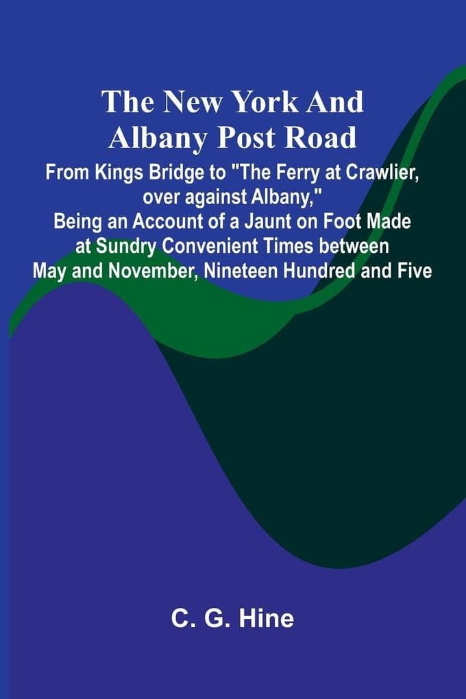The New York and Albany Post Road; From Kings Bridge to "The Ferry at Crawlier, over against Albany," Being an Account of a Jaunt on Foot Made at Sundry Convenient Times between May and November, Nineteen Hundred and Five