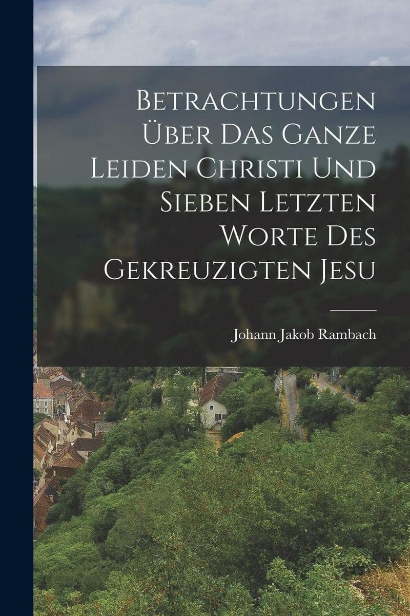 Betrachtungen über das ganze Leiden Christi und sieben letzten Worte des gekreuzigten Jesu